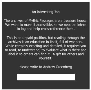 
An interesting Job 
The archives of Mythic Passages are a treasure house.  We want to make it accessible, so we need an intern to log and help cross-reference them. 
This is an unpaid position, but reading through the archives is an education in itself, full of wonders.  While certainly exacting and detailed, it requires you to read, to understand, to evaluate what is there and label it so others can find it.  A gift for others and yourself. 
please write to Andrew Greenberg 
hdiandrew@earthlink.net 
HDIAndrew@Earthlink.net